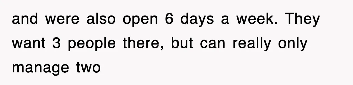 and were also open 6 days a week. They want 3 people there, but can really only manage two