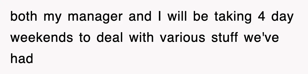 both my manager and I will be taking 4 day weekends to deal with various stuff we've had