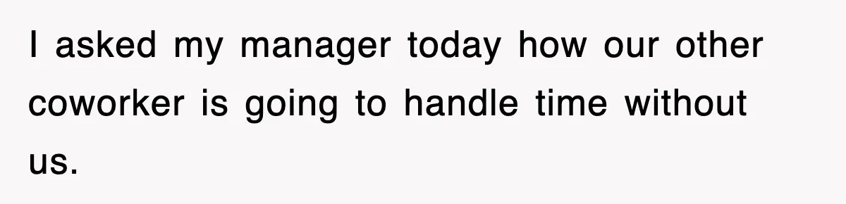 I asked my manager today how our other coworker is going to handle time without us.