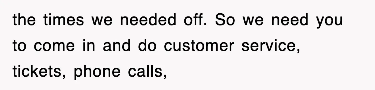 the times we needed off. So we need you to come in and do customer service, tickets, phone calls,