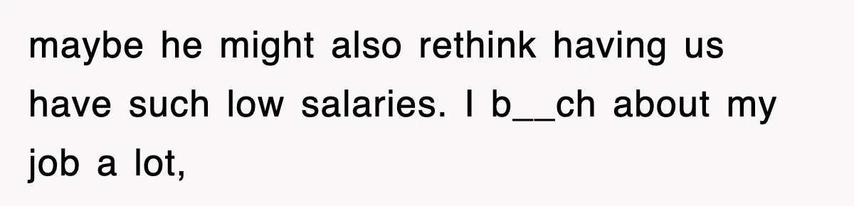 maybe he might also rethink having us have such low salaries. I b__ch about my job a lot,