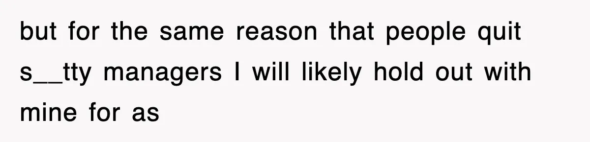 but for the same reason that people quit s__tty managers I will likely hold out with mine for as