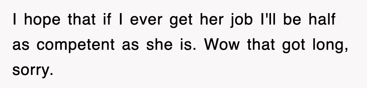 I hope that if I ever get her job I'll be half as competent as she is. Wow that got long, sorry.