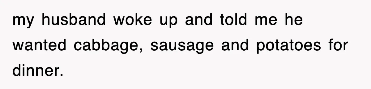 my husband woke up and told me he wanted cabbage, sausage and potatoes for dinner.