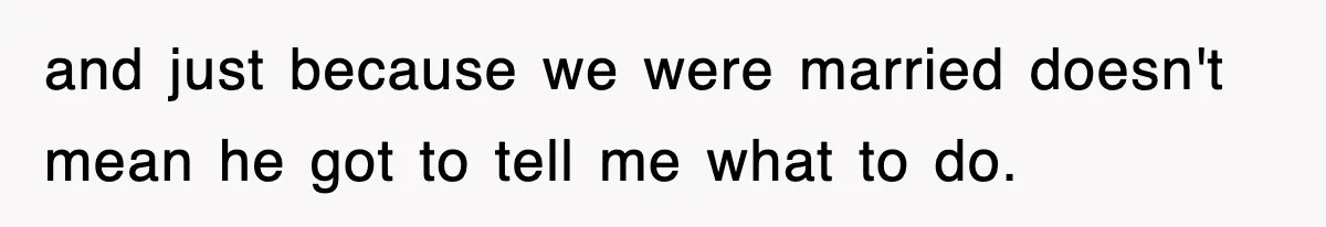 and just because we were married doesn't mean he got to tell me what to do.