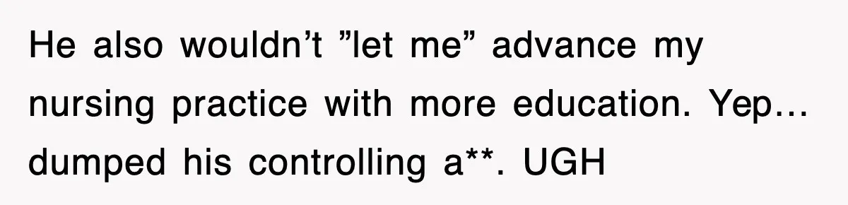 He also wouldn’t ”let me” advance my nursing practice with more education. Yep…dumped his controlling a**. UGH