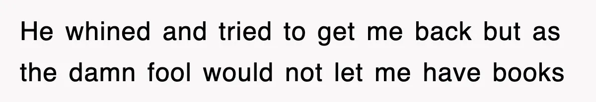 He whined and tried to get me back but as the damn fool would not let me have books