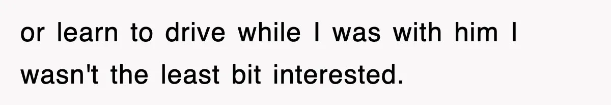 or learn to drive while I was with him I wasn't the least bit interested.