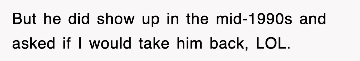 But he did show up in the mid-1990s and asked if I would take him back, LOL.