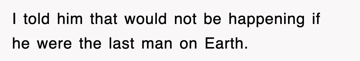 I told him that would not be happening if he were the last man on Earth.