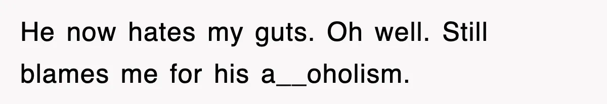 He now hates my guts. Oh well. Still blames me for his a__oholism.