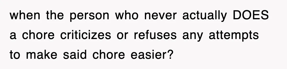 when the person who never actually DOES a chore criticizes or refuses any attempts to make said chore easier?