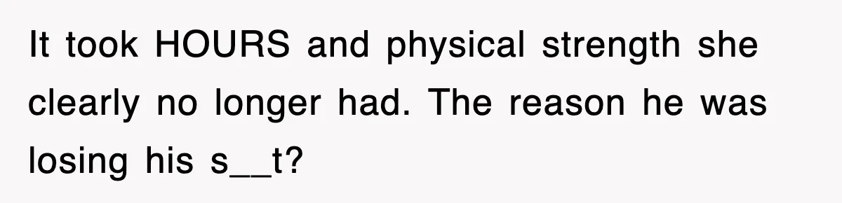 It took HOURS and physical strength she clearly no longer had. The reason he was losing his s__t?