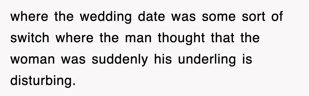 where the wedding date was some sort of switch where the man thought that the woman was suddenly his underling is disturbing.
