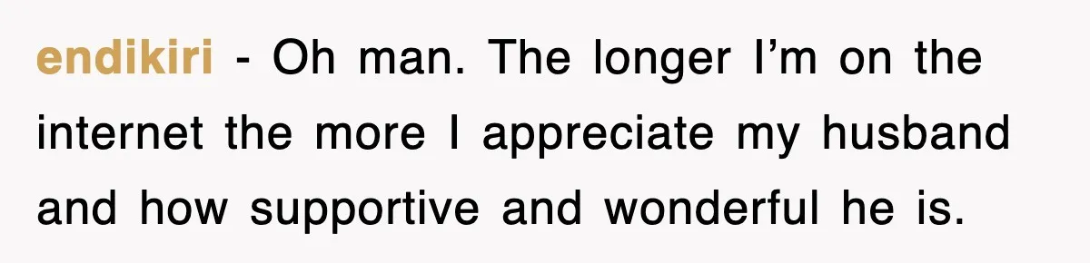 endikiri − Oh man. The longer I’m on the internet the more I appreciate my husband and how supportive and wonderful he is.