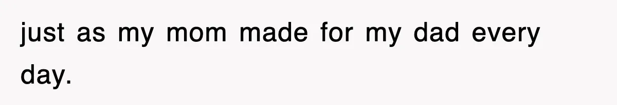 just as my mom made for my dad every day.