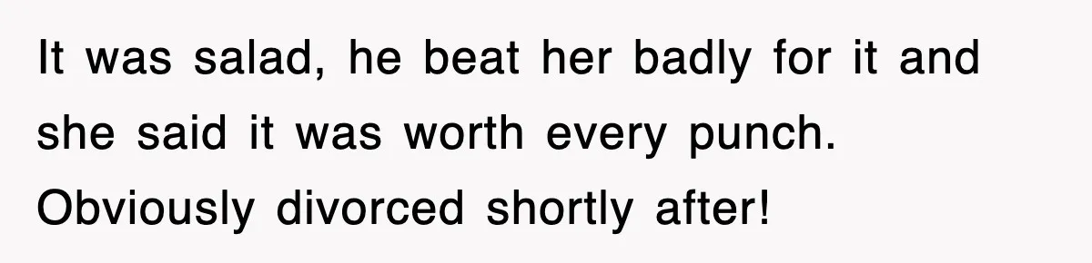 It was salad, he beat her badly for it and she said it was worth every punch. Obviously divorced shortly after!