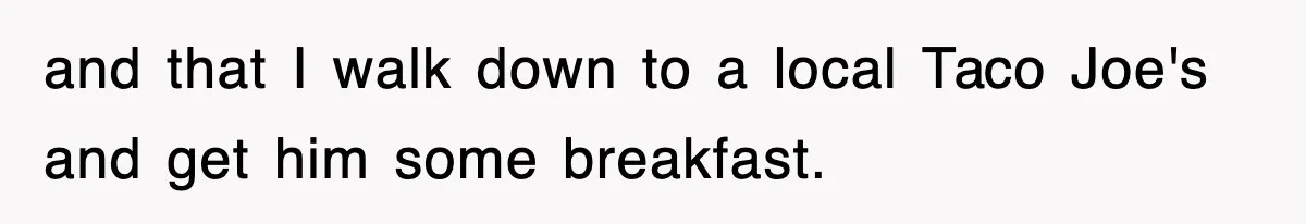 and that I walk down to a local Taco Joe's and get him some breakfast.