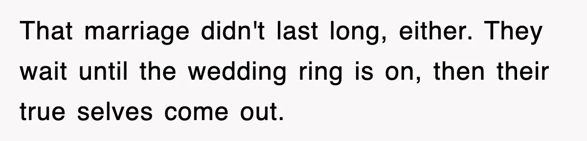 That marriage didn't last long, either. They wait until the wedding ring is on, then their true selves come out.