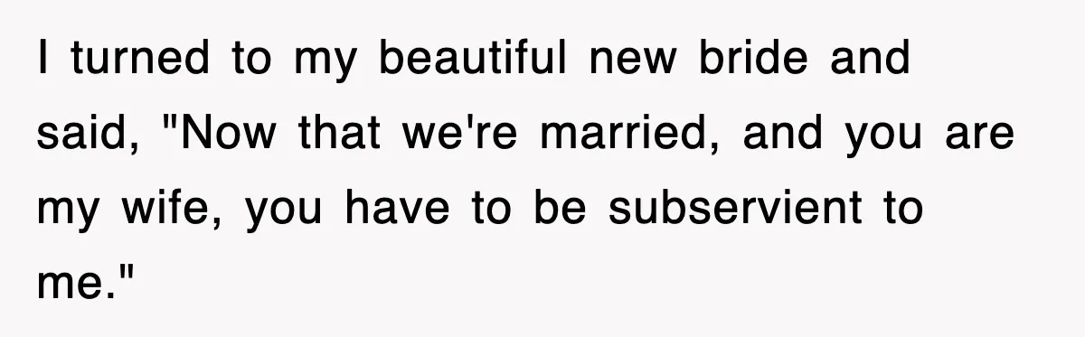 I turned to my beautiful new bride and said, "Now that we're married, and you are my wife, you have to be subservient to me."