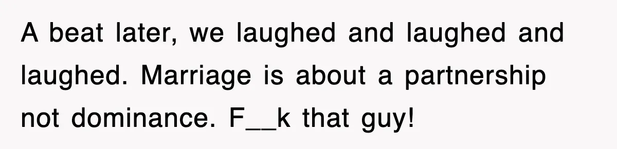 A beat later, we laughed and laughed and laughed. Marriage is about a partnership not dominance. F__k that guy!