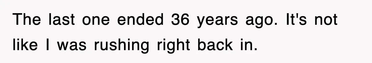 The last one ended 36 years ago. It's not like I was rushing right back in.