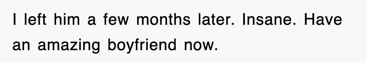 I left him a few months later. Insane. Have an amazing boyfriend now.