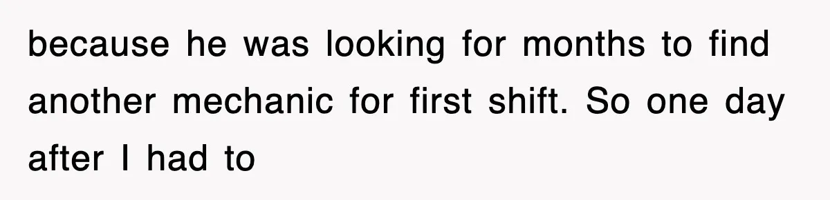 because he was looking for months to find another mechanic for first shift. So one day after I had to