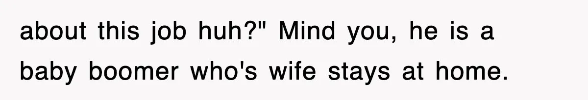 about this job huh?" Mind you, he is a baby boomer who's wife stays at home.