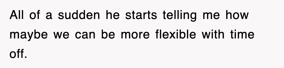 All of a sudden he starts telling me how maybe we can be more flexible with time off.