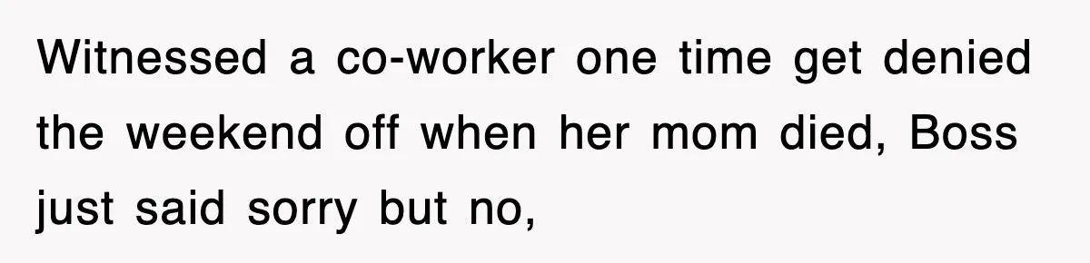 Witnessed a co-worker one time get denied the weekend off when her mom died, Boss just said sorry but no,