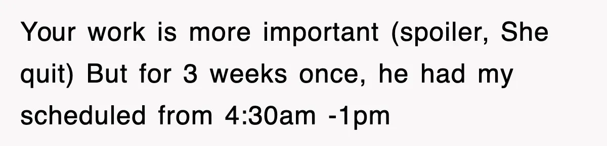 Your work is more important (spoiler, She quit) But for 3 weeks once, he had my scheduled from 4:30am -1pm