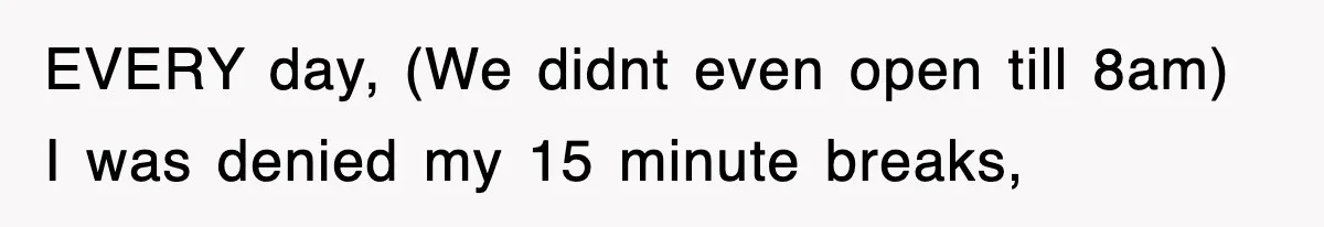EVERY day, (We didnt even open till 8am) I was denied my 15 minute breaks,