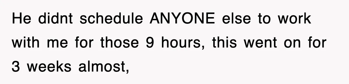 He didnt schedule ANYONE else to work with me for those 9 hours, this went on for 3 weeks almost,