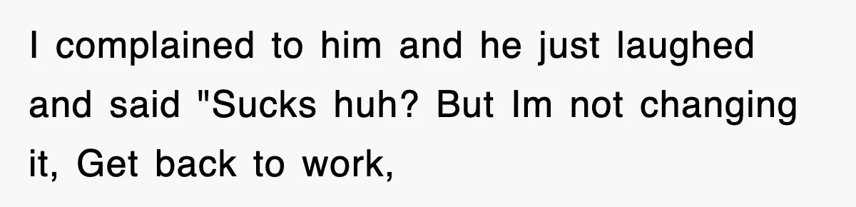 I complained to him and he just laughed and said "Sucks huh? But Im not changing it, Get back to work,