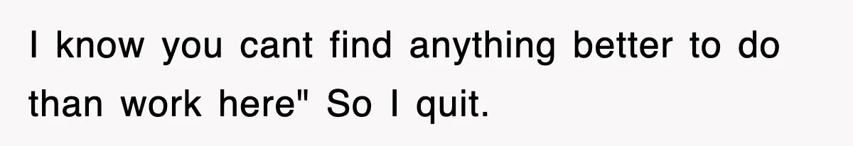 I know you cant find anything better to do than work here" So I quit.
