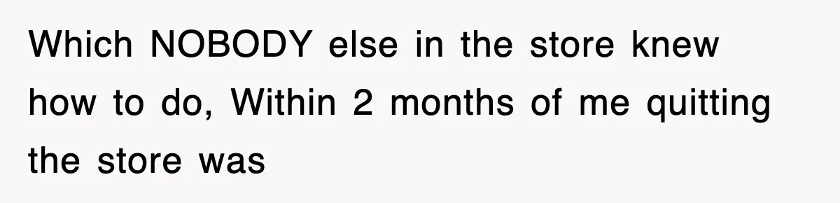 Which NOBODY else in the store knew how to do, Within 2 months of me quitting the store was