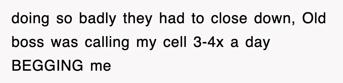 doing so badly they had to close down, Old boss was calling my cell 3-4x a day BEGGING me