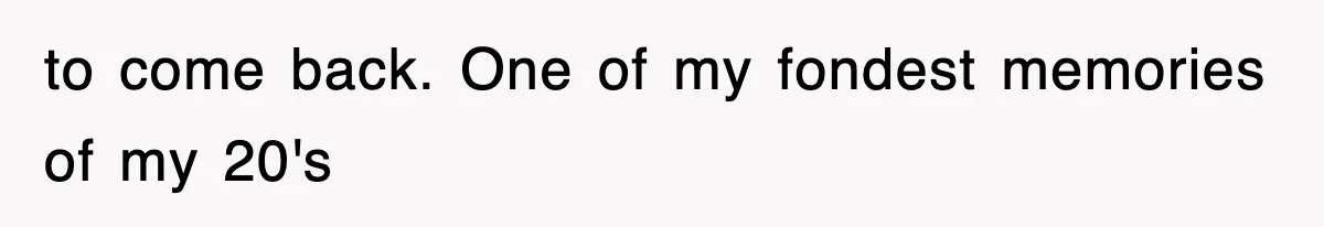 to come back. One of my fondest memories of my 20's