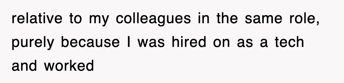 relative to my colleagues in the same role, purely because I was hired on as a tech and worked