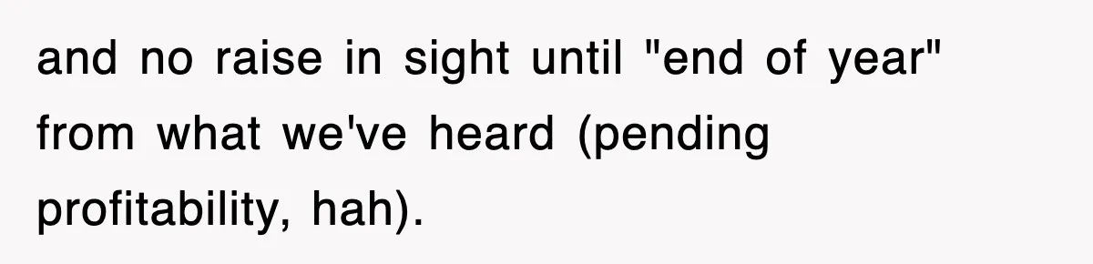 and no raise in sight until "end of year" from what we've heard (pending profitability, hah).
