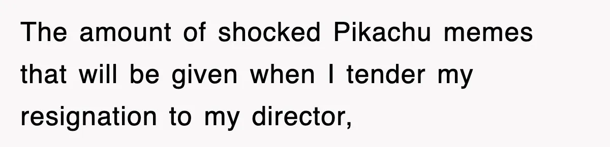 The amount of shocked Pikachu memes that will be given when I tender my resignation to my director,
