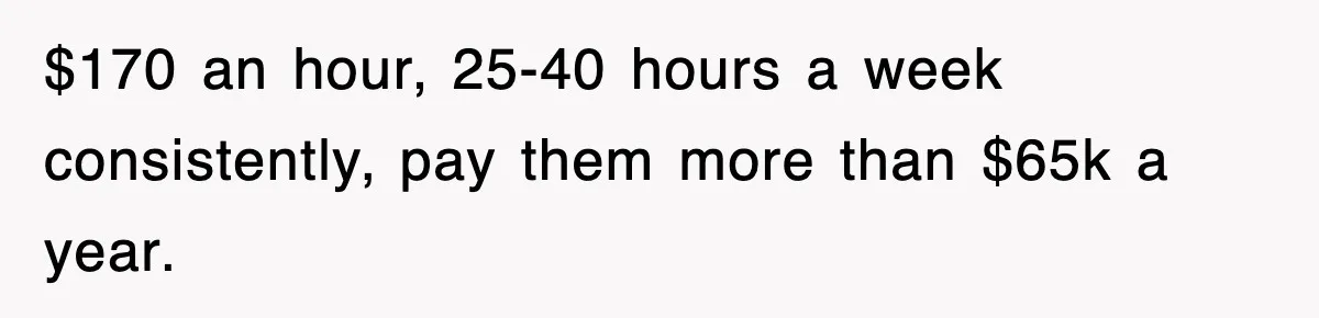 $170 an hour, 25-40 hours a week consistently, pay them more than $65k a year.