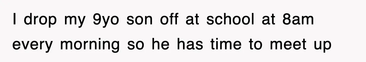 I drop my 9yo son off at school at 8am every morning so he has time to meet up