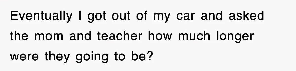 Eventually I got out of my car and asked the mom and teacher how much longer were they going to be?