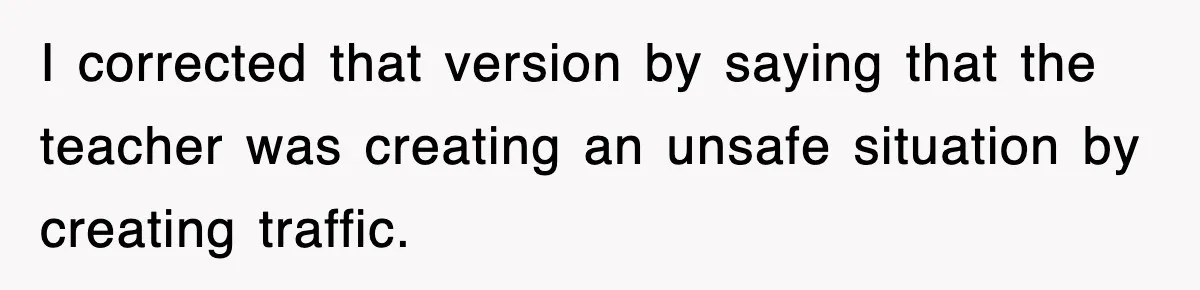 I corrected that version by saying that the teacher was creating an unsafe situation by creating traffic.