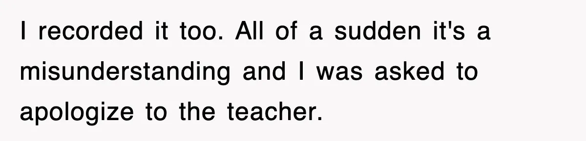 I recorded it too. All of a sudden it's a misunderstanding and I was asked to apologize to the teacher.