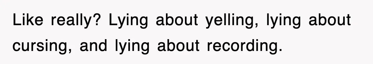 Like really? Lying about yelling, lying about cursing, and lying about recording.
