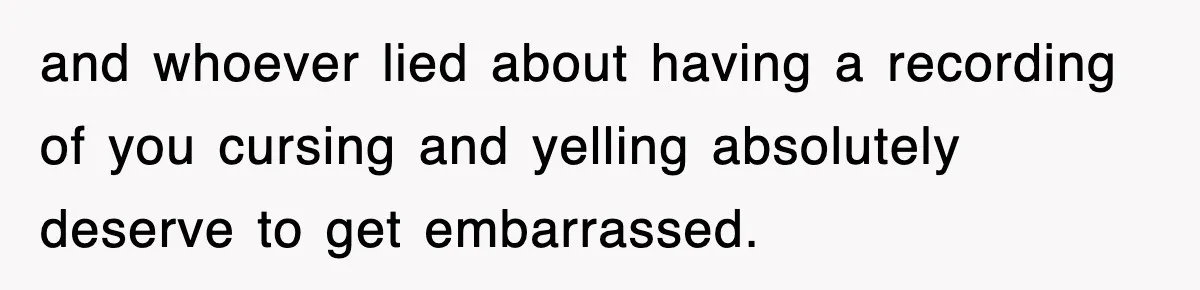 and whoever lied about having a recording of you cursing and yelling absolutely deserve to get embarrassed.