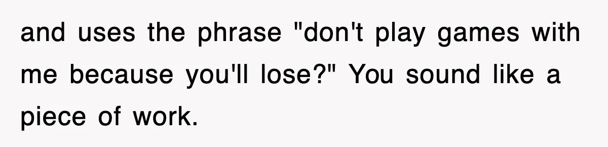 and uses the phrase "don't play games with me because you'll lose?" You sound like a piece of work.